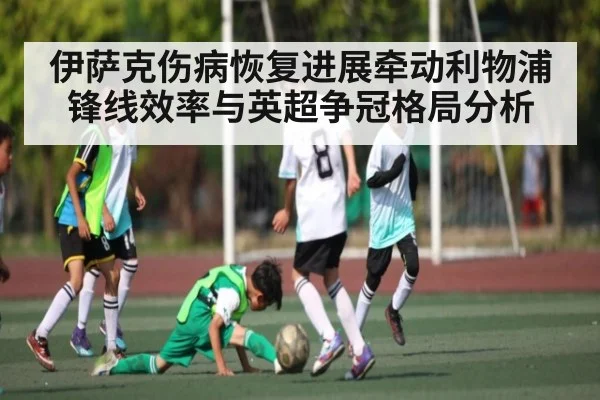 伊萨克伤病恢复进展牵动利物浦锋线效率与英超争冠格局分析