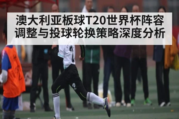 澳大利亚板球T20世界杯阵容调整与投球轮换策略深度分析