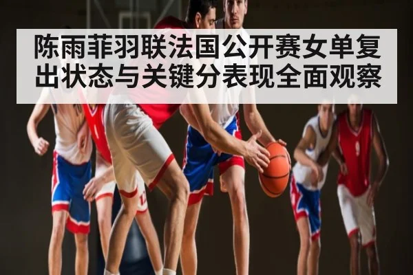陈雨菲羽联法国公开赛女单复出状态与关键分表现全面观察