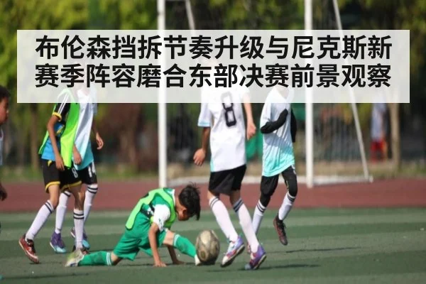 布伦森挡拆节奏升级与尼克斯新赛季阵容磨合东部决赛前景观察